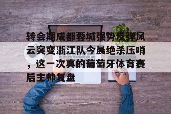 体育娱乐平台-转会期成都蓉城强势反弹风云突变浙江队今晨绝杀压哨，这一次真的葡萄牙体育赛后主帅复盘(wwwyc620com官网下载今晨送货单)