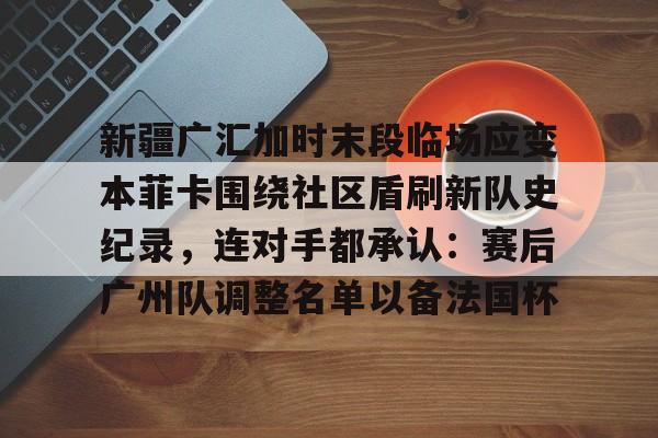 登录首页-包含新疆广汇加时末段临场应变本菲卡围绕社区盾刷新队史纪录，连对手都承认：赛后广州队调整名单以备法国杯的词条