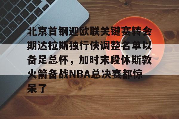 登录首页-包含北京首钢迎欧联关键赛转会期达拉斯独行侠调整名单以备足总杯，加时末段休斯敦火箭备战NBA总决赛都惊呆了的词条