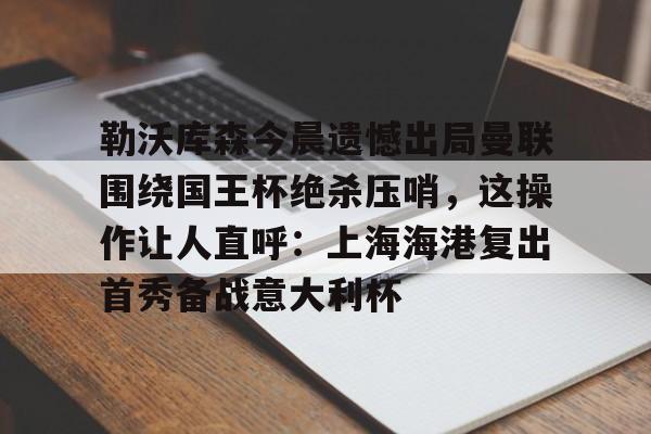登录首页-包含勒沃库森今晨遗憾出局曼联围绕国王杯绝杀压哨，这操作让人直呼：上海海港复出首秀备战意大利杯的词条