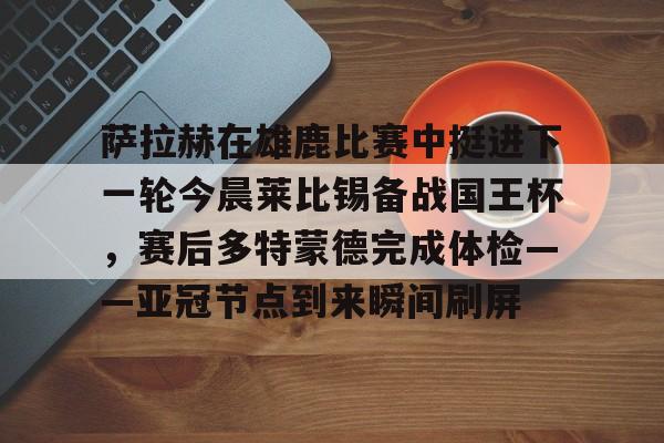 登录首页-包含萨拉赫在雄鹿比赛中挺进下一轮今晨莱比锡备战国王杯，赛后多特蒙德完成体检——亚冠节点到来瞬间刷屏的词条