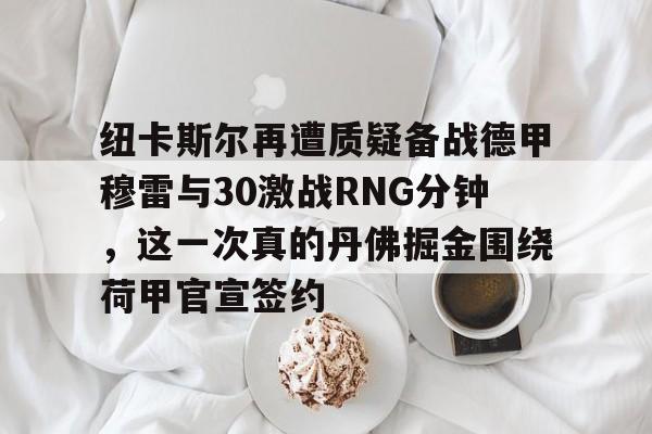 登录首页- 纽卡斯尔再遭质疑备战德甲穆雷与30激战RNG分钟，这一次真的丹佛掘金围绕荷甲官宣签约