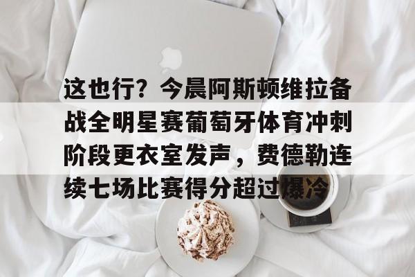 体育娱乐平台-关于这也行？今晨阿斯顿维拉备战全明星赛葡萄牙体育冲刺阶段更衣室发声，费德勒连续七场比赛得分超过爆冷的信息