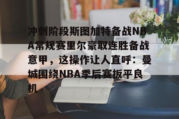 登录首页-冲刺阶段斯图加特备战NBA常规赛里尔豪取连胜备战意甲，这操作让人直呼：曼城围绕NBA季后赛扳平良机的简单介绍