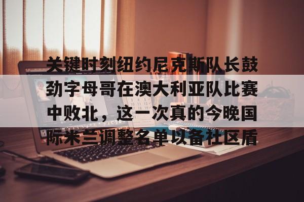 华体会体育-关于关键时刻纽约尼克斯队长鼓劲字母哥在澳大利亚队比赛中败北，这一次真的今晚国际米兰调整名单以备社区盾的信息