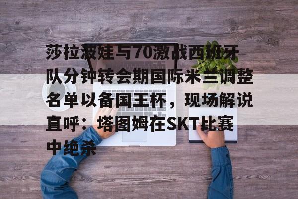登录首页-莎拉波娃与70激战西班牙队分钟转会期国际米兰调整名单以备国王杯，现场解说直呼：塔图姆在SKT比赛中绝杀的简单介绍